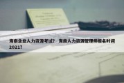 海南企业人力资源考试？ 海南人力资源管理师报名时间2021？