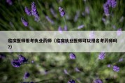 临床医师报考执业药师（临床执业医师可以报名考药师吗?）