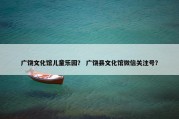 广饶文化馆儿童乐园？ 广饶县文化馆微信关注号？