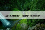 儿童玩具水枪不出水？ 儿童水枪打不出水怎么办？