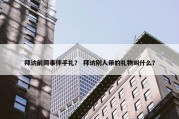 拜访前同事伴手礼？ 拜访别人带的礼物叫什么？