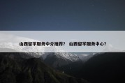 山西留学服务中介推荐？ 山西留学服务中心？