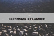 以初心为话题演讲稿（关于初心演讲稿范文）