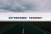 老年户外研学活动推文？ 中老年研学旅行？