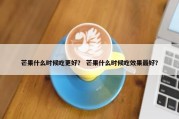 芒果什么时候吃更好？ 芒果什么时候吃效果最好？