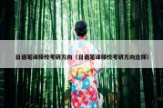 日语笔译择校考研方向（日语笔译择校考研方向选择）