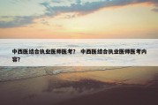中西医结合执业医师医考？ 中西医结合执业医师医考内容？