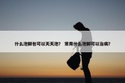 什么泡脚包可以天天泡？ 常用什么泡脚可以治病？