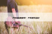 户外体验类研学？ 户外研学活动？
