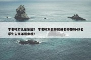 李老师游儿童乐园？ 李老师刘老师和任老师带领45名学生去海洋馆参观？