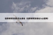 在职研究生招生怎么报名（在职研究生报名入口官网）