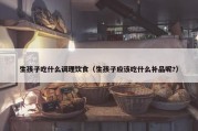 生孩子吃什么调理饮食（生孩子应该吃什么补品呢?）
