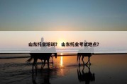 山东托业培训？ 山东托业考试地点？