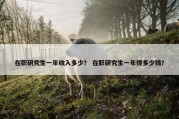 在职研究生一年收入多少？ 在职研究生一年得多少钱？