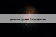 photoshop怎么缩头（ps怎么缩小人头）