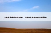 儿童多大接受早教训练？ 儿童多大接受早教训练最好？
