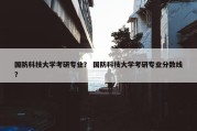 国防科技大学考研专业？ 国防科技大学考研专业分数线？