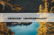 儿童玩具大恐龙？ 儿童玩具恐龙都叫什么名字？