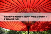 西医内科考中西医结合执业医师？ 中西医结合专业可以考中医内科主治吗？