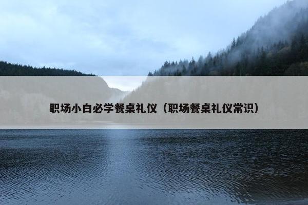 职场小白必学餐桌礼仪（职场餐桌礼仪常识）