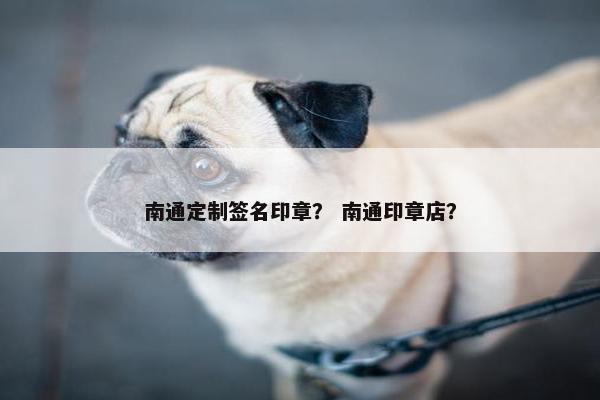 南通定制签名印章？ 南通印章店？