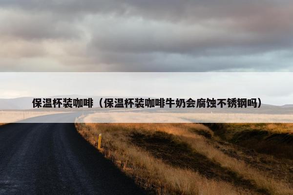 保温杯装咖啡（保温杯装咖啡牛奶会腐蚀不锈钢吗）