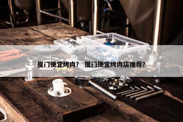 厦门便宜烤肉？ 厦门便宜烤肉店推荐？