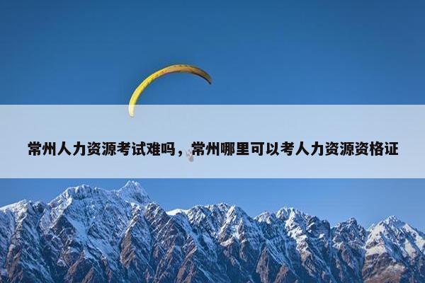 常州人力资源考试难吗，常州哪里可以考人力资源资格证