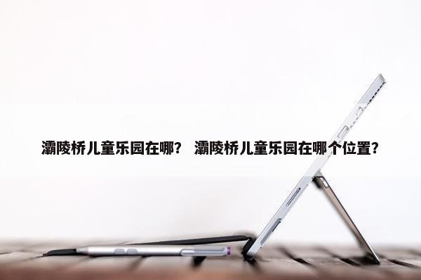 灞陵桥儿童乐园在哪？ 灞陵桥儿童乐园在哪个位置？