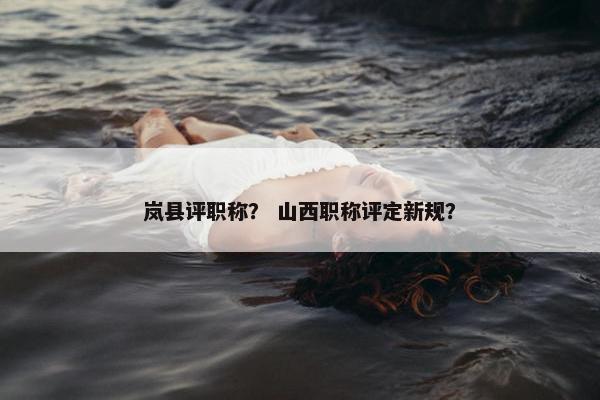 岚县评职称？ 山西职称评定新规？