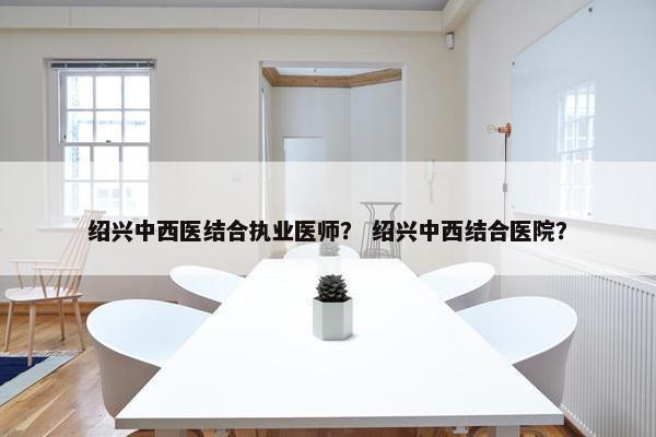 绍兴中西医结合执业医师？ 绍兴中西结合医院？