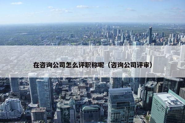 在咨询公司怎么评职称呢（咨询公司评审）