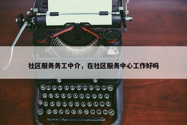 社区服务务工中介，在社区服务中心工作好吗