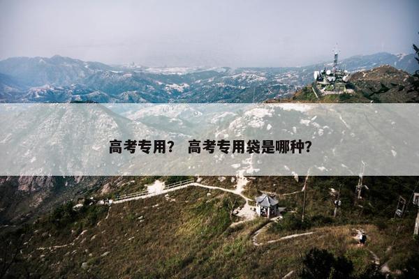 高考专用？ 高考专用袋是哪种？