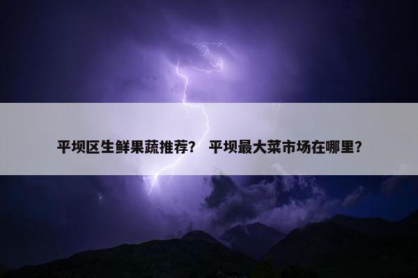 平坝区生鲜果蔬推荐？ 平坝最大菜市场在哪里？