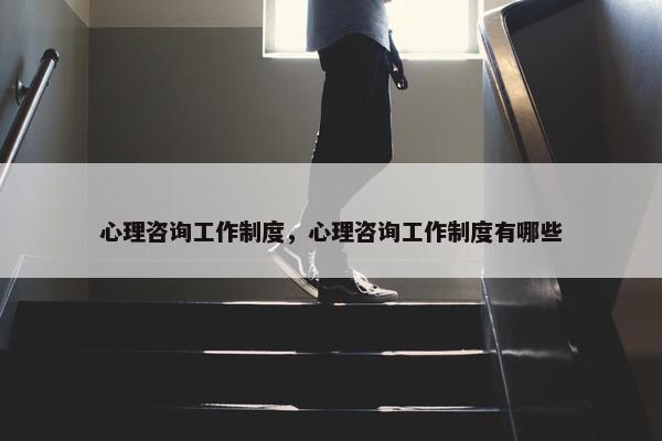 心理咨询工作制度，心理咨询工作制度有哪些