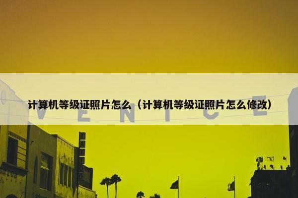 计算机等级证照片怎么（计算机等级证照片怎么修改）