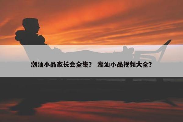 潮汕小品家长会全集？ 潮汕小品视频大全？