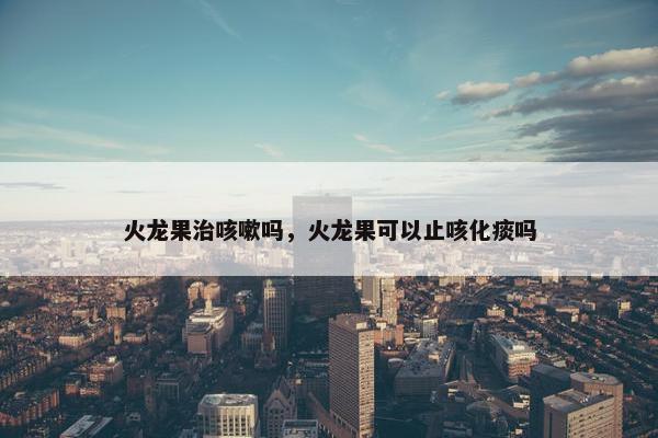 火龙果治咳嗽吗，火龙果可以止咳化痰吗