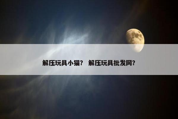 解压玩具小猫？ 解压玩具批发网？
