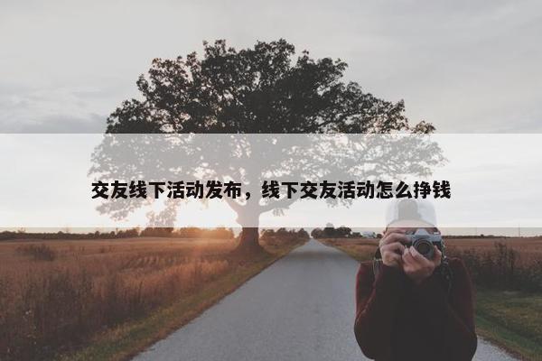 交友线下活动发布，线下交友活动怎么挣钱