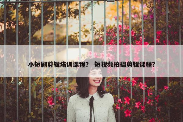 小短剧剪辑培训课程？ 短视频拍摄剪辑课程？