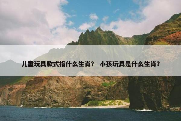 儿童玩具款式指什么生肖？ 小孩玩具是什么生肖？