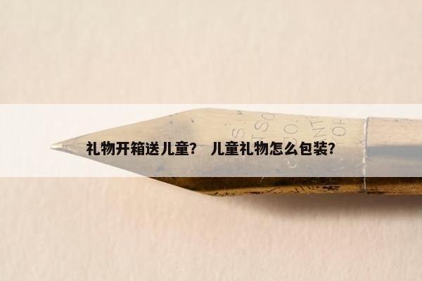 礼物开箱送儿童？ 儿童礼物怎么包装？