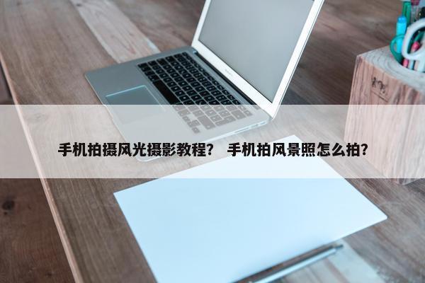 手机拍摄风光摄影教程？ 手机拍风景照怎么拍？