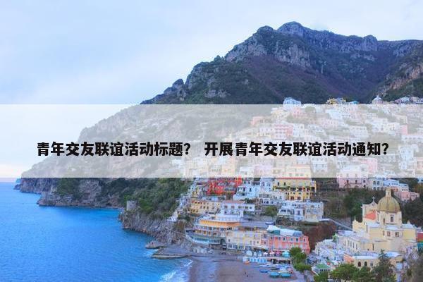 青年交友联谊活动标题？ 开展青年交友联谊活动通知？