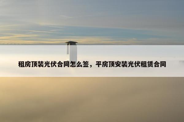 租房顶装光伏合同怎么签，平房顶安装光伏租赁合同