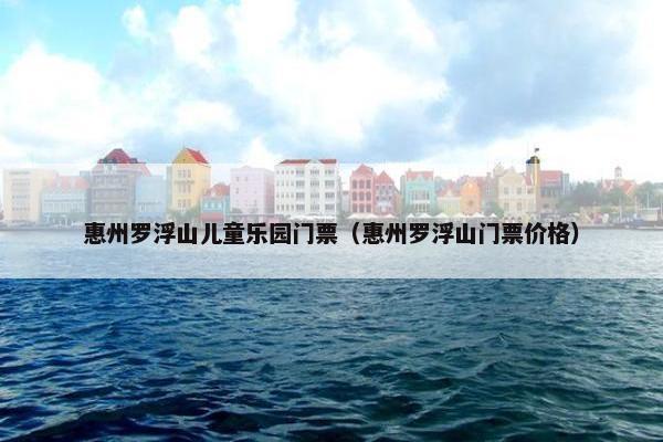 惠州罗浮山儿童乐园门票（惠州罗浮山门票价格）
