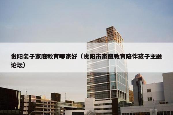 贵阳亲子家庭教育哪家好（贵阳市家庭教育陪伴孩子主题论坛）