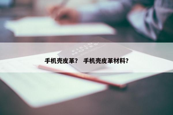 手机壳皮革？ 手机壳皮革材料？